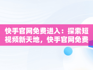 快手官网免费进入：探索短视频新天地，快手官网免费进入网页版 