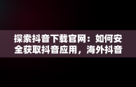 探索抖音下载官网：如何安全获取抖音应用，海外抖音下载官网 