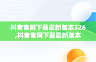 抖音官网下载最新版本326,抖音官网下载最新版本