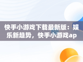 快手小游戏下载最新版：娱乐新趋势，快手小游戏app最新版 
