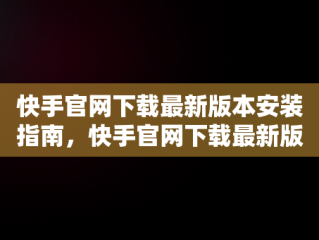 快手官网下载最新版本安装指南，快手官网下载最新版本安装不了 