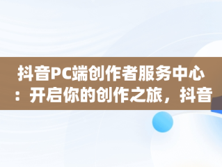 抖音PC端创作者服务中心：开启你的创作之旅，抖音pc端创作者服务中心在哪里看 