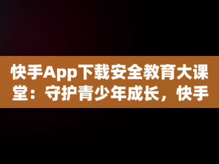 快手App下载安全教育大课堂：守护青少年成长，快手安全中心下载手机版 