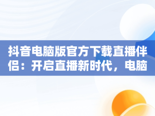 抖音电脑版官方下载直播伴侣：开启直播新时代，电脑安装抖音直播伴侣 