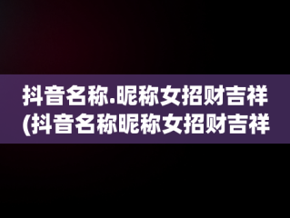 抖音名称.昵称女招财吉祥(抖音名称昵称女招财吉祥名字)