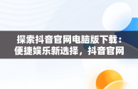 探索抖音官网电脑版下载：便捷娱乐新选择，抖音官网电脑版下载安装 