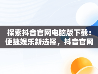 探索抖音官网电脑版下载：便捷娱乐新选择，抖音官网电脑版下载安装 
