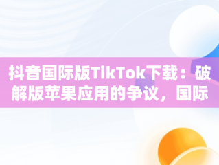 抖音国际版TikTok下载：破解版苹果应用的争议，国际版抖音tik tok苹果下载 