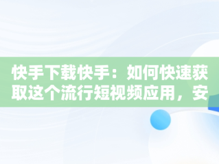 快手下载快手：如何快速获取这个流行短视频应用，安装快手下载快手 