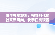 快手在线观看：视频时代的社交新风尚，快手在线观看短视频 