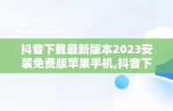 抖音下载最新版本2023安装免费版苹果手机,抖音下载最新版本2023安装免费版苹果手机视频