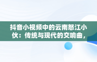 抖音小视频中的云南怒江小伙：传统与现代的交响曲，抖音云南小哥 