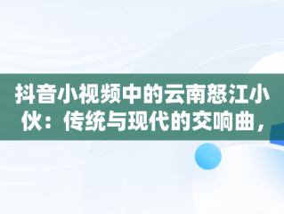 抖音小视频中的云南怒江小伙：传统与现代的交响曲，抖音云南小哥 