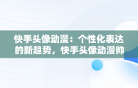 快手头像动漫：个性化表达的新趋势，快手头像动漫帅气冷酷 