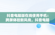 抖音电脑版在线使用手机：跨屏体验新风尚，抖音电脑版在线使用手机号登录 