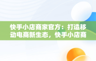 快手小店商家官方：打造移动电商新生态，快手小店商家官方客服怎么找 