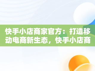 快手小店商家官方：打造移动电商新生态，快手小店商家官方客服怎么找 