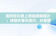 如何在抖音上彻底删除图片：详细步骤与技巧，抖音图片怎么删除掉? 