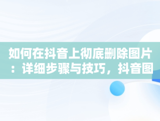 如何在抖音上彻底删除图片：详细步骤与技巧，抖音图片怎么删除掉? 