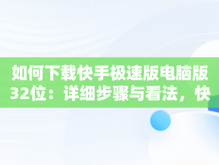 如何下载快手极速版电脑版32位：详细步骤与看法，快手极速版下载电脑版32位怎么下载 
