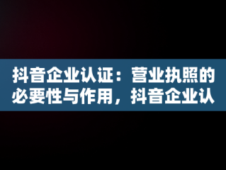 抖音企业认证：营业执照的必要性与作用，抖音企业认证营业执照怎么弄 