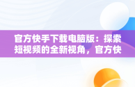 官方快手下载电脑版：探索短视频的全新视角，官方快手下载电脑版官方下载不了 