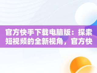 官方快手下载电脑版：探索短视频的全新视角，官方快手下载电脑版官方下载不了 