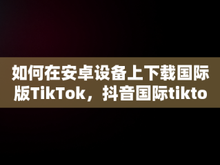 如何在安卓设备上下载国际版TikTok，抖音国际tiktok 安卓版软件 