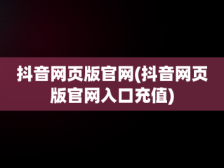 抖音网页版官网(抖音网页版官网入口充值)