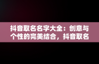 抖音取名名字大全：创意与个性的完美结合，抖音取名名字大全喜气洋洋女孩 