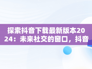 探索抖音下载最新版本2024：未来社交的窗口，抖音下载最新版本 