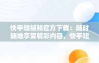 快手短视频官方下载：随时随地享受精彩内容，快手短视频下载安装下载 