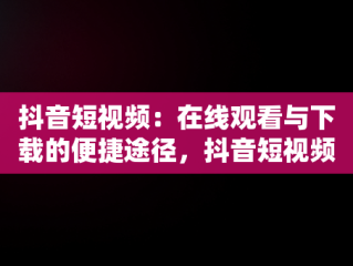 抖音短视频：在线观看与下载的便捷途径，抖音短视频在线观看下载 