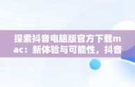 探索抖音电脑版官方下载mac：新体验与可能性，抖音电脑版官方下载官网 