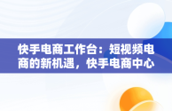 快手电商工作台：短视频电商的新机遇，快手电商中心 