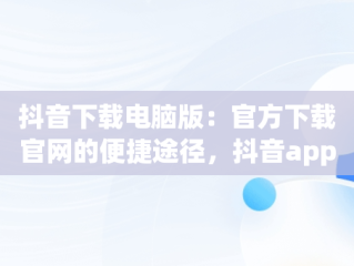 抖音下载电脑版：官方下载官网的便捷途径，抖音app电脑版下载安装最新版 