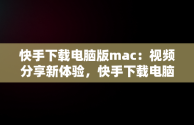 快手下载电脑版mac：视频分享新体验，快手下载电脑版最新版 