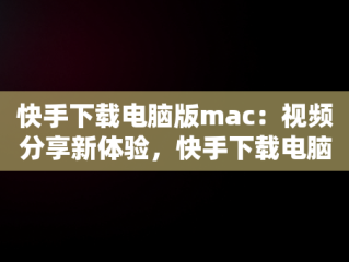 快手下载电脑版mac：视频分享新体验，快手下载电脑版最新版 