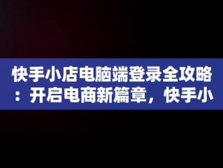 快手小店电脑端登录全攻略：开启电商新篇章，快手小店电脑端登录方式 