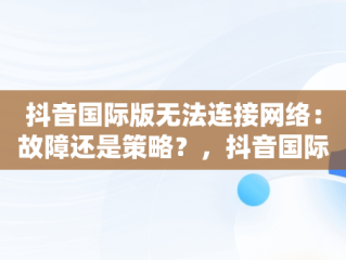 抖音国际版无法连接网络：故障还是策略？，抖音国际版为什么显示无法连接网络? 