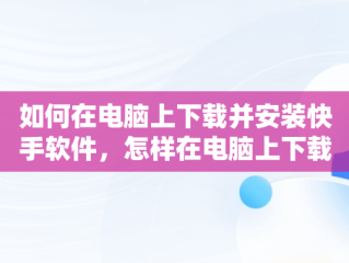 如何在电脑上下载并安装快手软件，怎样在电脑上下载快手软件 