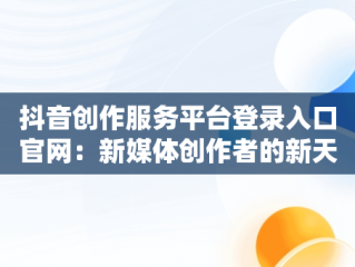 抖音创作服务平台登录入口官网：新媒体创作者的新天地，抖音创作服务平台登录入口官网网址 