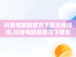 抖音电脑版官方下载无他伴侣,抖音电脑版官方下载无他伴侣软件