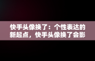 快手头像换了：个性表达的新起点，快手头像换了会影响活跃率吗 