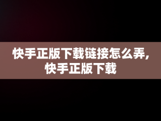 快手正版下载链接怎么弄,快手正版下载