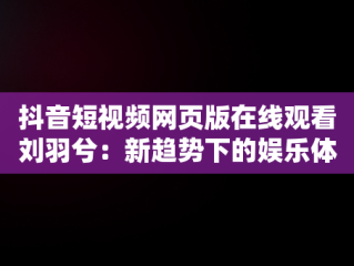 抖音短视频网页版在线观看刘羽兮：新趋势下的娱乐体验，抖音短视频网页网址是什么 