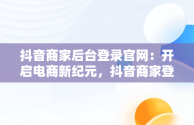 抖音商家后台登录官网：开启电商新纪元，抖音商家登录网站 