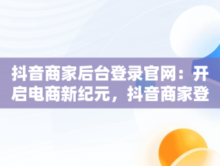抖音商家后台登录官网：开启电商新纪元，抖音商家登录网站 