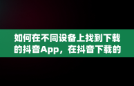 如何在不同设备上找到下载的抖音App，在抖音下载的软件在哪儿找 