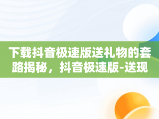 下载抖音极速版送礼物的套路揭秘，抖音极速版-送现金立即安装 